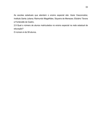33



As escolas estaduais que atendem o ensino especial são: Assis Vasconcelos;
Instituto Santa Juliana; Raimundo Magalhães, Siqueira de Menezes; Eliziário Távora
e Fontenelle de Castro.
2.9 Qual o número de alunos matriculados no ensino especial na rede estadual de
educação?
O número é de 58 alunos.
 