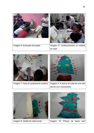 35




Imagem 5: Execução do projeto           Imagem 6: Confeccionando os cartões
                                        de natal




Imagem 7: Fase do acabamento auditiva   Imagem 8: A árvore de natal de uma das
                                        alunas com necessidade




Imagem 9: Cartão de natal pronto        Imagem 10: Pintura da aluna com
 