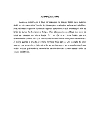 AGRADECIMENTOS

      Agradeço inicialmente a Deus por capacitar-me através desse curso superior
de Licenciatura em Artes Visuais, à minha esposa auxiliadora Valnira Andrade Maia,
pois palavras não podem expressar o apoio e compreensão que tivestes por mim ao
longo do curso. Ao Fernando e Felipe, filhos abençoados que Deus meu deu, ao
casal de pastores da minha igreja, Pr° Luiz Carlos e Lenny Sarkis, por me
entenderem e orarem para que tudo acontecesse de forma abençoada e satisfatória.
Á minha querida e amada avó Maria Pinheiro Maia por ser um exemplo de amor
para os que amam incondicionalmente ao próximo como se o amanhã não fosse
existir. A todos que oraram e participaram da minha história durante esses 4 anos de
estudo acadêmico.
 