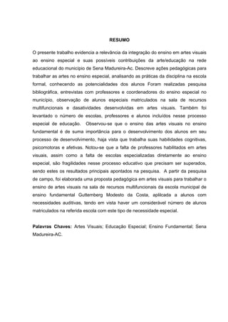 RESUMO

O presente trabalho evidencia a relevância da integração do ensino em artes visuais
ao ensino especial e suas possíveis contribuições da arte/educação na rede
educacional do município de Sena Madureira-Ac. Descreve ações pedagógicas para
trabalhar as artes no ensino especial, analisando as práticas da disciplina na escola
formal, conhecendo as potencialidades dos alunos Foram realizadas pesquisa
bibliográfica, entrevistas com professores e coordenadores do ensino especial no
município, observação de alunos especiais matriculados na sala de recursos
multifuncionais e dasatividades desenvolvidas em artes visuais. Também foi
levantado o número de escolas, professores e alunos incluídos nesse processo
especial de educação.     Observou-se que o ensino das artes visuais no ensino
fundamental é de suma importância para o desenvolvimento dos alunos em seu
processo de desenvolvimento, haja vista que trabalha suas habilidades cognitivas,
psicomotoras e afetivas. Notou-se que a falta de professores habilitados em artes
visuais, assim como a falta de escolas especializadas diretamente ao ensino
especial, são fragilidades nesse processo educativo que precisam ser superados,
sendo estes os resultados principais apontados na pesquisa. A partir da pesquisa
de campo, foi elaborada uma proposta pedagógica em artes visuais para trabalhar o
ensino de artes visuais na sala de recursos multifuncionais da escola municipal de
ensino fundamental Guttemberg Modesto da Costa, aplilcada a alunos com
necessidades auditivas, tendo em vista haver um considerável número de alunos
matriculados na referida escola com este tipo de necessidade especial.


Palavras Chaves: Artes Visuais; Educação Especial; Ensino Fundamental; Sena
Madureira-AC.
 