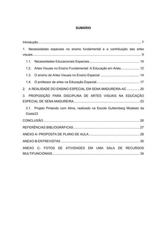 SUMÁRIO



Introdução.................................................................................................................... 7	
  

1.	
   Necessidades especiais no ensino fundamental e a contribuição das artes
visuais .......................................................................................................................... 9	
  

   1.1.	
   Necessidades Educacionais Especiais ........................................................ 10	
  

   1.2.	
   Artes Visuais no Ensino Fundamental: A Educação em Artes ..................... 12	
  

   1.3.	
   O ensino de Artes Visuais no Ensino Especial ............................................ 14	
  

   1.4.	
   O professor de artes na Educação Especial ................................................ 17	
  

2.	
   A REALIDADE DO ENSINO ESPECIAL EM SENA MADUREIRA-AC .............. 20	
  

3.	
   PROPOSIÇÃO PARA DISCIPLINA DE ARTES VISUAIS NA EDUCAÇÃO
ESPECIAL DE SENA MADUREIRA .......................................................................... 23	
  

   3.1.	
   Projeto Pintando com Alma, realizado na Escola Guttemberg Modesto da
   Costa 23	
  

CONCLUSÃO ............................................................................................................ 26	
  

REFERÊNCIAS BIBLIOGRÁFICAS .......................................................................... 27	
  

ANEXO A- PROPOSTA DE PLANO DE AULA ......................................................... 28	
  

ANEXO B-ENTREVISTAS ........................................................................................ 30	
  

ANEXO           C-     FOTOS           DE       ATIVIDADES               EM       UMA        SALA         DE       RECURSOS
MULTIFUNCIONAIS .................................................................................................. 34	
  
 