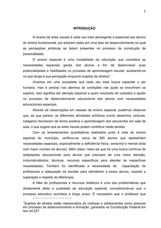 7




                                      INTRODUÇÃO

      O ensino de artes visuais é cada vez mais abrangente e essencial aos alunos
do ensino fundamental, por estarem estes em uma fase de desenvolvimento na qual
as percepções artísticas se fazem presentes no processo de construção de
personalidade.
      O ensino especial é uma modalidade da educação que considera as
necessidades     especiais   gerais    dos   alunos   a   fim   de   desenvolver   suas
potencialidades e habilidades no processo de aprendizagem escolar, auxiliando-os
no que tange à sua percepção enquanto sujeitos de direitos1.
      Vivemos em uma sociedade que cada vez mais busca capacitar o ser
humano, mas é preciso nos atermos às condições nas quais se encontram os
sujeitos. Isso significa dar atenção especial a quem necessita de cuidados e ajudar
no processo de desenvolvimento educacional dos alunos com necessidades
educacionais especiais.
      Através de observações em classes de ensino especial, pudemos observar
que, ao que parece, as diferentes atividades artísticas (como desenhos, pinturas,
colagens) favorecem de forma positiva a aprendizagem dos educandos em sala de
aula, o que sugere que as artes visuais podem contribuir neste sentido.
      Com os levantamentos quantitativos realizados junto à rede de ensino
especial do município, verificou-se cerca de 200 alunos que apresentam
necessidades especiais, especialmente a deficiência física, sensorial e mental (esta
com maior número de alunos). Além disso, notou-se que há uma busca contínua de
adaptações educacionais para alunos que precisam de uma maior atenção,
incluindométodos, técnicas, recursos específicos para atender às respecitvas
necessidades. Também foi identificada a necessidade de                 capacitação de
professores e adequação de escolas para atenderem a esses alunos, visando a
superação e respeito às diferenças.
      A falta de profissionais e recursos didáticos é uma das problemáticas que
diretamente afeta a qualidade da educação especial, considerando-se que o
processo educativo acontece a longo prazo. É necessário que o professor que

1
 Sujeitos de direitos estão relacionados às crianças e adolescentes como pessoas
em processo de desenvolvimento e formação, garantida na Constituição Federal em
seu art.227
 
