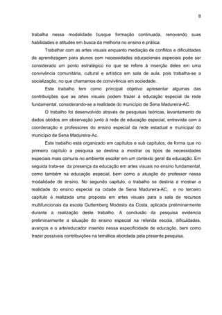 8



trabalha nessa modalidade busque formação continuada, renovando suas
habilidades e atitudes em busca da melhoria no ensino e prática.
      Trabalhar com as artes visuais enquanto mediação de conflitos e dificuldades
de aprendizagem para alunos com necessidades educacionais especiais pode ser
considerado um ponto estratégico no que se refere à inserção deles em uma
convivência comunitária, cultural e artística em sala de aula, pois trabalha-se a
socialização, no que chamamos de convivência em sociedade.
      Este trabalho tem como principal objetivo apresentar algumas das
contribuições que as artes visuais podem trazer à educação especial da rede
fundamental, considerando-se a realidade do município de Sena Madureira-AC.
      O trabalho foi desenvolvido através de pesquisas teóricas, levantamento de
dados obtidos em observação junto à rede de educação especial, entrevista com a
coordenação e professores do ensino especial da rede estadual e municipal do
município de Sena Madureira-Ac.
      Este trabalho está organizado em capítulos e sub capítulos, de forma que no
primeiro capítulo a pesquisa se destina a mostrar os tipos de necessidades
especiais mais comuns no ambiente escolar em um contexto geral da educação. Em
seguida trata-se da presença da educação em artes visuais no ensino fundamental,
como também na educação especial, bem como a atuação do professor nessa
modalidade de ensino. No segundo capitulo, o trabalho se destina a mostrar a
realidade do ensino especial na cidade de Sena Madureira-AC,         e no terceiro
capítulo é realizada uma proposta em artes visuais para a sala de recursos
multifuncionais da escola Guttemberg Modesto da Costa, aplicada preliminarmente
durante a realização deste trabalho. A conclusão da pesquisa evidencia
preliminarmente a situação do ensino especial na referida escola, dificuldades,
avanços e o arte/educador inserido nessa especificidade de educação, bem como
trazer possíveis contribuições na temática abordada pela presente pesquisa.
 