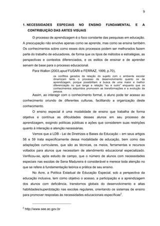 9



1. NECESSIDADES          ESPECIAIS       NO     ENSINO       FUNDAMENTAL           E    A
     CONTRIBUIÇÃO DAS ARTES VISUAIS

         O processo de aprendizagem é o foco constante das pesquisas em educação.
A preocupação não envolve apenas como se aprende, mas como se ensina também.
Os conhecimentos sobre como esses dois processos podem ser melhorados fazem
parte do trabalho de educadores, de forma que os tipos de métodos e estratégias, as
perspectivas e contextos diferenciados, e os estilos de ensinar e de aprender
servem de base para o processo educacional.
         Para Wallon (2003,apud FUSARI e FERRAZ, 1999, p.70),
                       os conflitos gerados da relação do sujeito com o ambiente escolar
                       dinamizam tanto o processo de desenvolvimento quanto os de
                       aprendizagem, porque possibilitam a busca de uma maior e melhor
                       diferenciação no que tange a relação “eu e outro” enquanto que os
                       conhecimentos adquiridos promovem as transformações e a evolução da
                       pessoa.
         Assim, ao interagir com o conhecimento formal, o aluno pode ter acesso ao
conhecimento oriundo de diferentes culturas, facilitando a organização deste
conhecimento.
         O ensino especial é uma modalidade de ensino que trabalha de forma
objetiva e contínua as dificuldades desses alunos em seu processo de
aprendizagem, exigindo políticas públicas e ações que considerem suas restrições
quanto à interação e atenção necessárias.
         Vemos que a LDB - Lei de Diretrizes e Bases da Educação – em seus artigos
58 e 59 trata especificamente dessa modalidade de educação, bem como das
adaptações curriculares, que são as técnicas, os meios, ferramentas e recursos
voltados para alunos que necessitam de atendimento educacional especializado.
Verificou-se, após estudo de campo, que o número de alunos com necessidades
especiais nas escolas de Sena Madureira é considerável e merece toda atenção no
que se refere à fundamentação teórica e prática de seu ensino.
         No Acre, a Política Estadual de Educação Especial, sob a perspectiva da
educação inclusiva, tem como objetivo o acesso, a participação e a aprendizagem
dos alunos com deficiência, transtornos globais do desenvolvimento e altas
habilidades/superdotação nas escolas regulares, orientando os sistemas de ensino
para promover respostas às necessidades educacionais específicas2.


2
    http://www.see.ac.gov.br
 