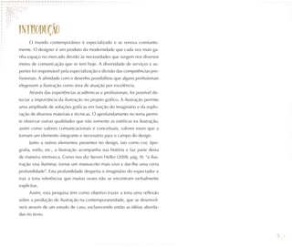 INTRODUÇÃO
     O mundo contemporâneo é especializado e se renova constante-
mente. O designer é um produto da modernidade que cada vez mais ga-
nha espaço no mercado devido às necessidades que surgem nos diversos
meios de comunicação que se tem hoje. A diversidade de serviços e su-
portes foi responsável pela especialização e divisão das competências pro-
fissionais. A afinidade com o desenho possibilitou que alguns profissionais
elegessem a ilustração como área de atuação por excelência.
     Através das experiências acadêmicas e profissionais, foi possível de-
tectar a importância da ilustração no projeto gráfico. A ilustração permite
uma amplitude de soluções gráficas em função do imaginário e da explo-
ração de diversos materiais e técnicas. O aprofundamento no tema permi-
te observar outras qualidades que não somente as estéticas na ilustração,
assim como valores comunicacionais e conceituais, valores esses que a
tornam um elemento integrante e necessário para o campo do design.
     Junto a outros elementos presentes no design, tais como cor, tipo-
grafia, estilo, etc., a ilustração acompanha sua história e faz parte desta
de maneira intrínseca. Como nos diz Steven Heller (2008, pág. 9): “a ilus-
tração visa iluminar, tornar um manuscrito mais vivo e dar-lhe uma certa
profundidade”. Esta profundidade desperta o imaginário do expectador e
traz a tona referências que muitas vezes não se encontram verbalmente
explícitas.
     Assim, esta pesquisa tem como objetivo trazer a tona uma reflexão
sobre a produção de ilustração na contemporaneidade, que se desenvol-
verá através de um estudo de caso, esclarecendo então as idéias aborda-
das no texto.



                                                                              9
 