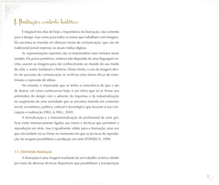 I. Ilustração: contexto histórico
     É inegável nos dias de hoje a importância da ilustração, não somente
para o design, mas como para todos os meios que trabalham com imagem.
Ela encontra-se inserida em diversos meios de comunicação, que vão do
tradicional jornal impresso às atuais mídias digitais.
     As representações rupestres são os testemunhos mais remotos nesse
sentido. Os povos primitivos, embora não dispondo de uma linguagem es-
crita, usaram as imagens para dar conhecimento ao mundo do seu modo
de vida, e assim, fundaram a história. Deste modo, o uso da imagem den-
tro do processo de comunicação se verificou uma forma eficaz de trans-
missão e expressão de idéias.
     No entanto, é importante que se tenha a consciência de que o ato
de ilustrar, tal como conhecemos hoje, é um ofício que irá se firmar nos
primórdios do design com o advento da imprensa e da industrialização
no surgimento de uma sociedade que se encontra inserida em contextos
social, econômico, político, cultural e tecnológico que levaram à sua con-
cepção e realização (FIELL & FIELL, 2001).
     A formalização e a instrumentalização do profissional de artes grá-
ficas estão intrinsecamente ligadas aos meios e técnicas que permitem a
reprodução em série. Isso é igualmente válido para a ilustração, uma vez
que ela também irá se firmar no momento em que as técnicas de reprodu-
ção da imagem possibilitem a produção em série (FONSECA, 1999).


1.1. Definindo Ilustração
     A ilustração é uma imagem resultante de um trabalho artístico obtido
por meio de diversas técnicas disponíveis que possibilitam a transposição


                                                                             12
 