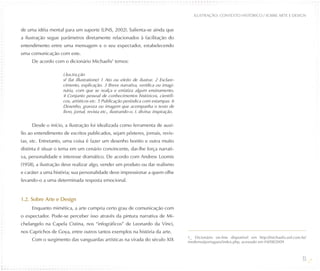 ILUSTRAÇÃO: CONTEXTO HISTÓRICO / SOBRE ARTE E DESIGN


de uma idéia mental para um suporte (LINS, 2002). Salienta-se ainda que
a ilustração segue parâmetros diretamente relacionados à facilitação do
entendimento entre uma mensagem e o seu expectador, estabelecendo
uma comunicação com este.
     De acordo com o dicionário Michaelis1 temos:

                    i.lus.tra.ção
                    sf (lat illustratione) 1 Ato ou efeito de ilustrar. 2 Esclare-
                    cimento, explicação. 3 Breve narrativa, verídica ou imagi-
                    nária, com que se realça e enfatiza algum ensinamento.
                    4 Conjunto pessoal de conhecimentos históricos, científi-
                    cos, artísticos etc. 5 Publicação periódica com estampas. 6
                    Desenho, gravura ou imagem que acompanha o texto de
                    livro, jornal, revista etc., ilustrando-o. I. divina: inspiração.


     Desde o início, a ilustração foi idealizada como ferramenta de auxí-
lio ao entendimento de escritos publicados, sejam pôsteres, jornais, revis-
tas, etc. Entretanto, uma coisa é fazer um desenho bonito e outra muito
distinta é situar o tema em um cenário convincente, dar-lhe força narrati-
va, personalidade e interesse dramático. De acordo com Andrew Loomis
(1958), a ilustração deve realizar algo, vender um produto ou dar realismo
e caráter a uma história; sua personalidade deve impressionar a quem olhe
levando-o a uma determinada resposta emocional.


1.2. Sobre Arte e Design
     Enquanto mimética, a arte cumpria certo grau de comunicação com
o expectador. Pode-se perceber isso através da pintura narrativa de Mi-
chelangelo na Capela Cistina, nos “infográficos” de Leonardo da Vinci,
nos Caprichos de Goya, entre outros tantos exemplos na história da arte.
                                                                                        1_ Dicionário on-line disponível em http://michaelis.uol.com.br/
     Com o surgimento das vanguardas artísticas na virada do século XIX                 moderno/portugues/index.php, acessado em 04/08/2009



                                                                                                                                                      13
 