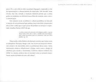 ILUSTRAÇÃO: CONTEXTO HISTÓRICO / SOBRE ARTE E DESIGN


para o XX, a arte volta-se sobre sua própria linguagem, originando a crise
da representação e o distanciamento do expectador “não iniciado” neste
circuito. Esse fato, somado a revolução industrial permite que o artista
gráfico se estabeleça em definitivo nessa linha de transição, entre a arte e
a comunicação.
     Este contexto social, econômico e cultural possibilitou no mercado
a inserção de um profissional que pudesse traçar uma linha comunicativa
eficaz entre a idéia que se quer passar (de produto ou serviço) e o espec-
tador. Jonathan Raimes (2007) diz que

                     o artista comercial, precursor do designer gráfico, nasceu
                     dessa fusão entre arte e ofício, criando uma nova lingua-
                     gem visual necessária para se comunicar com um novo
                     público. (p. 14)


     Observando a linha histórica da ilustração veremos que muitas vezes
se sobrepõem: ilustração, design e arte. Isso ocorre em função do referen-
cial comum e do intercâmbio entre os profissionais dessas áreas. Vários
movimentos artísticos influenciaram o design, assim como o design foi
referência para escolas e movimentos. Conforme observa Umberto Eco
(2006) “os cânones artísticos não só coexistem como se remetem mutua-
mente através da história da arte e da cultura”.




                                                                                                                                    14
 