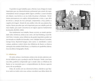 SOBRE DANIEL BUENO / INFLUÊNCIAS


     O período no qual trabalhou para a Revista Caros Amigos foi muito
importante para seu desenvolvimento profissional, pois através do expe-
rimentalismo inicial conseguiu definir alguns caminhos a serem tomados
em relação a sua técnica e ao seu modo de pensar a ilustração. Inicial-
mente preocupava-se em explicar demasiadamente o texto, o que além
de desviar a atenção do foco principal, comprometia a força poética e
cognitiva da imagem. Através de uma análise crítica de suas próprias ilus-
trações, Bueno percebeu que seria importante para seu trabalho partir do
mais simples, para assim concentrar-se em alguns aspectos fundamentais
do desenho (BUENO, 2004).
                                                                              Fig.07_ Ilustração de Bueno para Caros Amigos.
     Para fundamentar seu trabalho, Bueno recorreu ao estudo aprofun-
dado sobre referências artísticas tais como a de Saul Steinberg e Jean-Mi-
chel Folon. Contudo, outras influências de grande importância podem ser
encontradas no trabalho do ilustrador, como: Adolphe Mouron Cassandre,
George Grosz, Raymond Savignac entre outros. E, estendendo a outros
campos, podemos conferir dentro das influências de Bueno as clássicas
animações dos estúdios Walt Disney e as histórias em quadrinhos alterna-
tivos da editora Fantagraphics Books.


3.1. Influências
     Os vários artistas e movimentos artísticos dos séculos anteriores ain-
da são influências para a produção atual de ilustração. Tendo como base
essa idéia, podemos compreender que o estudo sobre as influências de
Bueno se faz necessário para o compreendimento de diversos aspectos
acerca de sua produção.
     Então, de acordo com seu referencial artístico, entende-se que Bue-
no se atém ao modo como esses artistas concebem suas idéias dentro do



                                                                                                                                        21
 