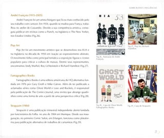 SOBRE BUENO / INFLUÊNCIAS


André François (1915-2005)
     André François foi um artista húngaro que ficou mais conhecido pelo
seu trabalho com cartoon. Em 1934, quando se mudou para França, traba-
lhou no atelier de Cassandre. Devido a sua competência artística, conse-
guiu publicar em revistas como a Punch, na Inglaterra e The New Yorker,
nos Estados Unidos (Fig.26).


Pop Art                                                                                                    Fig.27_ Pop Art, Richard
                                                                                                           Hamilton.
     Pop Art foi um movimento artístico que se desenvolveu nos EUA e
na Inglaterra na década de 1950 em reação ao expressionismo abstrato.
                                                                            Fig.26_ Ilustração de André
O movimento tinha como principal temática a exposição figuras e ícones      François.
populares para criticar a cultura de massas. Dentre seus representantes,
encontramos Andy Warhol, Roy Lichtenstein e Richard Hamilton (Fig.27).


Fantagraphics Books
     Fantagraphics Books é uma editora americana de HQ alternativa fun-
dada em 1976 por Gary Groth e Mike Catron. Além de ter publicado a
aclamadas séries como Ghost World e Love and Rockets, é responsável
pela publicação de The Comics Journal, uma revista que abrange quadri-
nhos como uma forma de arte a partir de uma perspectiva crítica (Fig.28).


Strapazin (1984)                                                            Fig.28_ Capa de Ghost World,   Fig.29_ Capa de Strapazin.
                                                                            Fantagraphics Books.
     Strapazin é uma publicação trimestral independente alemã fundada
por funcionários da Folha no ano de 1984 em Munique. Desde sua inau-
guração, no primeiro Comic Salon, em Erlangen, funciona como platafor-
ma para publicação alternativa de trabalhos de cartunistas (Fig.29).


                                                                                                                                        27
 
