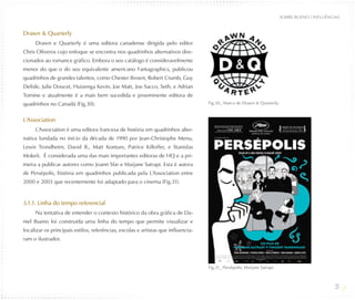 SOBRE BUENO / INFLUÊNCIAS


Drawn & Quarterly
     Drawn e Quarterly é uma editora canadense dirigida pelo editor
Chris Oliveros cujo enfoque se encontra nos quadrinhos alternativos dire-
cionados ao romance gráfico. Embora o seu catálogo é consideravelmente
menor do que o do seu equivalente americano Fantagraphics, publicou
quadrinhos de grandes talentos, como Chester Brown, Robert Crumb, Guy
Delisle, Julie Doucet, Huizenga Kevin, Joe Matt, Joe Sacco, Seth, e Adrian
Tomine e atualmente é a mais bem sucedida e proeminente editora de
quadrinhos no Canadá (Fig.30).                                                     Fig.30_ Marca de Drawn & Quarterly.


L´Association
     L´Association é uma editora francesa de história em quadrinhos alter-
nativa fundada no início da década de 1990 por Jean-Christophe Menu,
Lewis Trondheim, David B., Matt Konture, Patrice Killoffer, e Stanislas
Mokeït. É considerada uma das mais importantes editoras de HQ e a pri-
meira a publicar autores como Joann Sfar e Marjane Satrapi. Esta é autora
de Persépolis, história em quadrinhos publicada pela L´Association entre
2000 e 2003 que recentemente foi adaptado para o cinema (Fig.31).


3.1.1. Linha do tempo referencial
     Na tentativa de entender o contexto histórico da obra gráfica de Da-
niel Bueno foi construída uma linha do tempo que permite visualizar e
localizar os principais estilos, referências, escolas e artistas que influencia-
ram o ilustrador.




                                                                                   Fig.31_ Persépolis, Marjane Satrapi.



                                                                                                                                                 28
 
