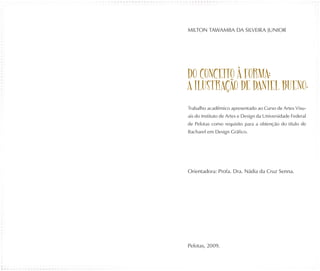 MILTON TAWAMBA DA SILVEIRA JUNIOR




DO CONCEITO À FORMA:
A ILUSTR AÇÃO DE DANIEL BUENO.

Trabalho acadêmico apresentado ao Curso de Artes Visu-
ais do Instituto de Artes e Design da Universidade Federal
de Pelotas como requisito para a obtenção do título de
Bacharel em Design Gráfico.




Orientadora: Profa. Dra. Nádia da Cruz Senna.




Pelotas, 2009.
 