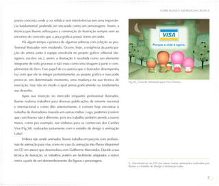 SOBRE BUENO / ABORDAGEM GRÁFICA


poesia concreta, onde a cor sólida e sem interferências tem uma importân-
cia fundamental, podendo ser encarada como um personagem. Assim, a
técnica que Bueno utiliza para a construção da ilustração sempre vem ao
encontro do conceito que a peça gráfica possui como um todo.
     Há algum tempo a postura de algumas editoras com relação ao pro-
fissional ilustrador vem mudando. Ocorre, hoje, a exigência da participa-
ção do artista junto à equipe envolvida no projeto gráfico editorial (de-
signers, escritor, etc.), assim, a ilustração é recebida como um elemento
integrante de todo processo e não mais como uma imagem à parte e com-
plementar do livro. Esse papel de co-autoria que o ilustrador desempenha
faz com que ele se integre profundamente ao projeto gráfico e isso pode
provocar, em determinado momento, uma mudança na sua técnica de
                                                                                Fig.34_ Cena de animação para Visa Cinema.
execução, mas não no modo o qual pensa graficamente ou fundamenta
seu desenho.
     Após sua inserção no mercado enquanto profissional ilustrador,
Bueno realizou trabalhos para diversas publicações de renome nacional
e internacional e como dito anteriormente, é comum hoje encontrar o
trabalho de ilustradores inserido em outras mídias. Logo, podemos conferir
que com Bueno não é diferente, pois seu trabalho também atende a outros
meios, como por exemplo, nas vinhetas para os comerciais dos Cartões
Visa (Fig.34), realizadas juntamente com o estúdio de design e animação
Lobo9.
     Embora não sendo animador, Bueno trabalha em parceria com profissio-
nais de animação para criar, como no caso da animação Into Pieces (disponível
no CD em anexo) que desenvolveu com Guilherme Marcondes. Devido a sua
técnica de ilustração, os trabalhos podem ser facilmente adaptados a outros
meios a partir de um desmembramento das figuras e personagens.
                                                                                9_ Encontram-se no CD em anexo outras animações realizadas por
                                                                                Bueno e o Estúdio de Design e Animação Lobo.



                                                                                                                                            31
 