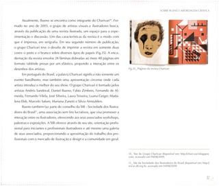 SOBRE BUENO / ABORDAGEM GRÁFICA


     Atualmente, Bueno se encontra como integrante do Charivari10. For-
mado no ano de 2005, o grupo de artistas visuais e ilustradores busca,
através da publicação de uma revista ilustrada, um espaço para a expe-
rimentação e discussão. Um das características da revista é o modo com
que é impressa, em serigrafia. Em seu segundo número de publicação,
o grupo Charivari teve o desafio de imprimir a revista em somente duas
cores: o preto e o branco sobre diversos tipos de papeis (Fig.35). A enca-
dernação da revista envolve 24 lâminas dobradas ao meio 48 páginas em
formato tablóide presas por um elástico, propondo a interação entre os
desenhos dos artistas.                                                          Fig.35_ Páginas da revista Charivari

     Em português do Brasil, a palavra Charivari significa não somente um
evento barulhento, mas também uma apresentação circense onde cada
artista introduz o melhor do seu show. O grupo Charivari é formado pelos
artistas Andrés Sandoval, Daniel Bueno, Fabio Zimbres, Fernando de Al-
meida, Fernando Vilela, José Silveira, Laura Teixeira, Luana Geiger, Mada-
lena Elek, Marcelo Salum, Mariana Zanetti e Silvia Amstalden.
     Bueno também faz parte do conselho da SIB - Sociedade dos Ilustra-
dores do Brasil11, uma associação sem fins lucrativos, que visa promover a
interação entre os ilustradores, oferecendo aos seus associados workshops,
palestras e exposições. A SIB oferece através de seu site, orientação profis-
sional para iniciantes e profissionais ilustradores e até mesmo uma galeria
de seus associados, proporcionando a aproximação do trabalho dos pro-
fissionais com o mercado de ilustração e design e a comunidade em geral.



                                                                                10_ Site do Grupo Charivari disponível em: http://chari-vari.blogspot.
                                                                                com, acessado em 04/08/2009.

                                                                                11_ Site da Sociedade dos Ilustradores do Brasil disponível em: http://
                                                                                www.sib.org.br, acessado em 04/08/2009.



                                                                                                                                                    32
 