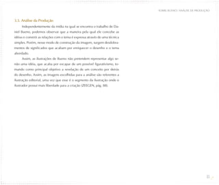 SOBRE BUENO / ANÁLISE DE PRODUÇÃO


3.3. Análise da Produção
     Independentemente da mídia na qual se encontra o trabalho de Da-
niel Bueno, podemos observar que a maneira pela qual ele concebe as
idéias e constrói as relações com o tema é expressa através de uma técnica
simples. Porém, nesse modo de construção da imagem, surgem desdobra-
mentos de significados que acabam por enriquecer o desenho e o tema
abordado.
     Assim, as ilustrações de Bueno não pretendem representar algo se-
não uma idéia, que acaba por escapar de um possível figurativismo, to-
mando como principal objetivo a revelação de um conceito por detrás
do desenho. Assim, as imagens escolhidas para a análise são referentes a
ilustração editorial, uma vez que esse é o segmento da ilustração onde o
ilustrador possui mais liberdade para a criação (ZEEGEN, pág. 88).




                                                                                                            33
 