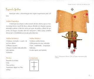 SOBRE BUENO / ANÁLISE DE PRODUÇÃO



Segunda Análise
        Ilustração sobre a desorientação dos órgãos responsáveis pela cul-
                                                                                                                                                2
tura.
                                                                                                                          1

Análise Pragmática
        A ilustração faz alusão à cultura através do livro aberto, que ao mes-
mo tempo forma o perfil de duas cabeças olhando em direções opostas,
deixando evidente a falta de rumos por parte da política cultural do go-
verno. Os braços cruzados além de reforçarem a idéia acima, também
denunciam a imobilidade provocada pela indecisão.


Análise Semântica                        Análise Sintática                                                            3
1.Cabeças formadas a partir de           1.Cultura, conhecimento.
um livro aberto.                         2.Dois pontos de vista, indesisão.
2.Olhares opostos.                       3.Sem mobilidade, estagnação,
3.Braços cruzados indicando dire-        indecisão.
ções opostas.                            4.Lados iguais, sem opinião,                                                 4
4.Simetria.

                                                                                 Fig. 37_ Ilustração de Bueno, Crítica à Órgãos responsáveis pela
Técnica                                  Composição                              Cultura.

Desenho recortado;
Cola;
Tinta acrílica;
Tratamento digital no Pho-
toshop.


                                                                                                                                                    35
 
