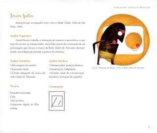 SOBRE BUENO / ANÁLISE DE PRODUÇÃO



Terceira Análise
        Ilustração que acompanha texto crítico à Rede Globo. Folha de São
Paulo, 2003.

                                                                                                                  1
Análise Pragmática
        Daniel Bueno trabalha a ilustração de maneira a personificar a opi-
                                                                                                       2
nião do escritor ou telespectador. Isto é feito através da construção de um
                                                                                                                                   3
personagem que encara a marca da Rede Globo de Televisão, demosn-
trando sua indignação perante a postura da emissora.


Análise Semântica                       Análise Sintática
1.Personagem encarando.                 1.Telespectador, postura ofensiva.
                                                                              Fig.38_ Ilustração de Bueno, Crítica a Rede Globo de Televisão.
2.Expressão facial.                     2.Insatisfação, indignação.
3.Círculo integrante da marca da        3.Grande canal de comunicação
rede Globo de Televisão.                brasileiro; formação de opiniões.


Técnica                                 Composição

Desenho recortado;
Cola;
Tinta acrílica;
Tratamento digital no Pho-
toshop.




                                                                                                                                                36
 