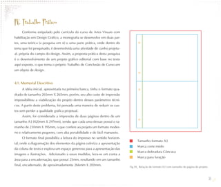 IV. Trabalho Prático
     Conforme estipulado pelo currículo do curso de Artes Visuais com
habilitação em Design Gráfico, a monografia se desenvolve em duas par-
tes, uma teórica (a pesquisa em si) e uma parte prática, onde dentro do
tema que foi pesquisado, é desenvolvida uma atividade de cunho projetu-
al, própria do campo do design. Assim, a proposta prática desta pesquisa
é o desenvolvimento de um projeto gráfico editorial com base no texto
aqui exposto, o que torna o próprio Trabalho de Conclusão de Curso em
um objeto de design.


4.1. Memorial Descritivo
     A idéia inicial, apresentada na primeira banca, tinha o formato qua-
drado de tamanho 265mm X 265mm, porém, seu alto custo de impressão
impossibilitou a viabilização do projeto dentro desses parâmetros técni-
cos. A partir deste problema, foi pensada uma maneira de reduzir os cus-
tos sem perder a qualidade gráfica projetual.
     Assim, foi considerada a impressão de duas páginas dentro de um
tamanho A3 (420mm X 297mm), sendo que cada uma dessas possui o ta-
manho de 230mm X 195mm, o que confere ao projeto um formato moder-
no e relativamente pequeno, com alta portabilidade e de fácil manuseio.
     O formato final possibilita a leitura do impresso no sentido horizon-
                                                                                   Tamanho formato A3
tal, onde a diagramação dos elementos da página valoriza a apresentação
                                                                                   Marca corte miolo
da coluna de texto e explora um espaço generoso para a apresentação das
                                                                                   Marca dobradura Côncava
imagens e ilustrações. Adicionado a essas medidas, leva-se em conta a
                                                                                   Marca para furação
área para a encadernação, que possui 25mm, resultando em um tamanho
final, encadernado, de aproximadamente 266mm X 200mm.                        Fig.39_ Relação de formato A3 com tamanho de página do projeto.



                                                                                                                                               38
 