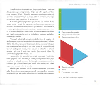 TRABALHO PRÁTICO / MEMORIAL DESCRITIVO


     Levando em conta que esta é uma tiragem muito baixa, a impressão
planejada para o presente projeto é a do tipo laser sobre papel couchê fos-
co de gramatura 120g/m². Contudo, se proposto uma tiragem maior seria
necessário uma reestruturação do projeto, a fim de adaptá-lo ao novo tipo
de impressão, papel e processos de acabamento.
     A encadernação do projeto é do tipo artesanal e foi pensada de ma-
neira a facilitar a junção das páginas em um bloco único onde não seria
necessária uma impressão frente-verso, o que diminui a possibilidade de
erros de registro (para o tipo de impressão em questão) e, ao mesmo tem-
po, ocasiona a redução de custos sobre o acabamento. O miolo é envolto               Espaço para diagramação
pela capa (e contracapa) e preso na lombada por parafusos, acabados e                Espaço para encadernação
próprios para este uso.                                                              Espaço previsto para furos
     A tipografia selecionada para a impressão dos textos da pesquisa é da
família Optima, uma fonte sem serifa desenhada por Hermann Zapf entre
1952 e 1955. Possui a característica de variação na espessura no traço, o
que torna possível sua utilização em textos longos. O tamanho tipográ-
fico varia ao longo do projeto, sendo que para os subtítulos foi utilizada
tamanho 11pt, corpo de texto 10pt, citações 10pt, notas de rodapé 7pt,
numeração de página 8pt em caixa alta.
     Para os títulos dos textos foi selecionada a tipografia Fontdinerdo-
tcom, que possui certa descontração e reforça a proposta visual do proje-
to. A fonte foi utilizada nos textos das ilustrações, sendo que dentro deste
contexto é que foram escolhidas, pois houve, esteticamente, uma combi-
nação entre essas e o estilo de desenho.
                                                                                     Capa e contracapa
     As ilustrações realizadas para a abertura dos capítulos foram reali-
                                                                                     Miolo
zadas dentro de uma proposta experimental, referenciando os processos
                                                                                     Furos para encadernação
técnicos utilizados por Bueno, assim como características encontradas em

                                                                               Fig.40_ Marcações e Perspectiva do impresso.

                                                                                                                                      39
 