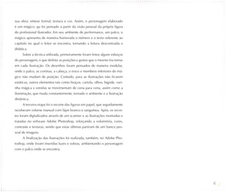 sua obra: síntese formal, textura e cor. Assim, o personagem elaborado
é um mágico, qu foi pensado a partir da visão pessoal da própria figura
do profissional ilustrador. Em seu ambiente de performance, um palco, o
mágico apresenta de maneira humorada o número e o texto referente ao
capítulo no qual o leitor se encontra, tornando a leitura descontraída e
didática.
     Sobre a técnica utilizada, primeiramente foram feitos alguns esboços
do personagem, o que definiu as posições e gestos que o mesmo iria tomar
em cada ilustração. Os desenhos foram pensados de maneira modular,
onde o palco, as cortinas, a cabeça, o troco e membros inferiores do má-
gico não mudam de posição. Contudo, para as ilustrações não ficarem
estáticas, outros elementos tais como braços, cartola, olhos, bigode, vari-
nha mágica e estrelas se movimentam de cena para cena, assim como a
iluminação, que muda constantemente, tornado o ambiente e a ilustração
dinâmica.
     A terceira etapa foi o recorte das figuras em papel, que seguidamente
receberam volume manual com lápis branco e sanguínea. Após, os recor-
tes foram digitalizados através de um scanner e as ilustrações montadas e
tratadas no software Adobe Photoshop, reforçando a volumetria, cores,
contraste e texturas, sendo que estas últimas partiram de um banco pes-
soal de imagens.
     A finalização das ilustrações foi realizada, também, no Adobe Pho-
toshop, onde foram inseridas luzes e sobras, ambientando o personagem
com o palco onde se encontra.




                                                                              40
 