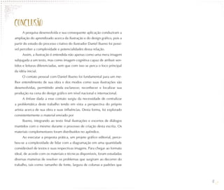 CONCLUSÃO
     A pesquisa desenvolvida e sua consequente aplicação conduziram a
ampliação do aprendizado acerca da ilustração e do design gráfico, pois a
partir do estudo do processo criativo do ilustrador Daniel Bueno foi possí-
vel perceber a complexidade e potencialidades dessa relação.
     Assim, a ilustração é entendida não apenas como uma mera imagem
subjugada a um texto, mas como imagem cognitiva capaz de atribuir sen-
tidos e leituras diferenciadas, sem que com isso se perca o foco principal
da idéia inicial.
     O contato pessoal com Daniel Bueno foi fundamental para um me-
lhor entendimento de sua obra e dos modos como suas ilustrações são
desenvolvidas, permitindo ainda esclarecer, reconhecer e localizar sua
produção na cena do design gráfico em nível nacional e internacional.
     A ênfase dada a esse contato surgiu da necessidade de centralizar
a problemática deste trabalho tendo em vista a perspectiva do próprio
artista acerca de sua obra e suas influências. Desta forma, foi explorado
consistentemente o material enviado por
     Bueno, integrando ao texto final ilustrações e excertos de diálogos
mantidos com o mesmo durante o processo de criação desta escrita. Os
materiais complementares foram distribuídos no apêndice.
     Ao executar a proposta prática, um projeto gráfico editorial, perce-
beu-se a complexidade de lidar com a diagramação em uma quantidade
considerável de textos e suas respectivas imagens. Para chegar ao formato
ideal, de acordo com os materiais e técnicas disponíveis, foram estudadas
diversas maneiras de resolver os problemas que surgiram ao decorrer do
trabalho, tais como: tamanho de fonte, largura de colunas e padrões que



                                                                              41
 