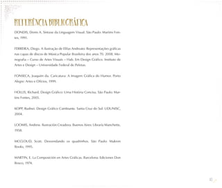 REFERÊNCIA BIBLIOGR ÁFICA
DONDIS, Donis A. Sintaxe da Linguagem Visual. São Paulo: Martins Fon-
tes, 1991.


FERREIRA, Diego. A ilustração de Elifas Andreato: Representações gráficas
nas capas de discos de Música Popular Brasileira dos anos 70. 2008. Mo-
nografia – Curso de Artes Visuais – Hab. Em Design Gráfico. Instituto de
Artes e Design – Universidade Federal de Pelotas.


FONSECA, Joaquim da. Caricatura: A Imagem Gráfica do Humor. Porto
Alegre: Artes e Ofícios, 1999.


HOLLIS, Richard. Design Gráfico: Uma História Concisa. São Paulo: Mar-
tins Fontes, 2005.


KOPP, Rudnei. Design Gráfico Cambiante. Santa Cruz do Sul: UDUNISC,
2004.


LOOMIS, Andrew. Ilustración Creadora. Buenos Aires: Libraría Manchette,
1958.


MCCLOUD, Scott. Desvendando os quadrinhos. São Paulo: Makron
Books, 1995.


MARTIN, E. La Composición en Artes Gráficas. Barcelona: Ediciones Don
Bosco, 1974.



                                                                            43
 