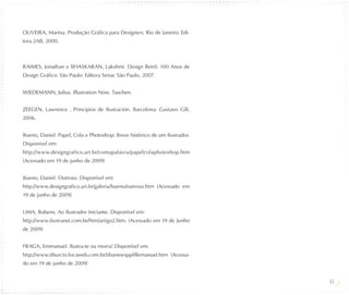 OLIVEIRA, Marina. Produção Gráfica para Designers. Rio de Janeiro: Edi-
tora 2AB, 2000.



RAIMES, Jonathan e BHASKARAN, Lakshmi. Design Retrô: 100 Anos de
Design Gráfico. São Paulo: Editora Senac São Paulo, 2007.


WIEDEMANN, Julius. Illustration Now. Taschen.


ZEEGEN, Lawrence . Principios de Ilustración. Barcelona: Gustavo Gili,
2006.


Bueno, Daniel. Papel, Cola e Photoshop: Breve histórico de um ilustrador.
Disponível em:
http://www.designgrafico.art.br/comapalavra/papelcolaphotoshop.htm
(Acessado em 19 de junho de 2009)


Bueno, Daniel. Outroso. Disponível em:
http://www.designgrafico.art.br/galeria/bueno/outroso.htm (Acessado em
19 de junho de 2009)


LIMA, Rubens. Ao Ilustrador Iniciante. Disponível em:
http://www.ilustranet.com.br/htm/artigo2.htm. (Acessado em 19 de Junho
de 2009)


FRAGA, Emmanuel. Ilustra-te ou morra! Disponível em:
http://www.tiburcio.locaweb.com.br/tibanewsppfillemanuel.htm (Acessa-
do em 19 de junho de 2009)


                                                                            44
 