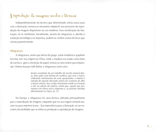 A reprodução da imagem: modos e técnicas
     Independentemente da técnica que determinado artista usava para
criar a ilustração, tornava-se necessário adaptá-la aos processos de repro-
dução da imagem disponíveis na era moderna. Essa serialização da ilus-
tração, irá se manifestar, inicialmente, através da xilogravura e, devido à
evolução tecnológica na imprensa, podem-se conferir outras técnicas que
vieram posteriormente.


Xilogravura
     A xilogravura, nome que deriva do grego, xylon (madeira) e graphein
(escrita), tem sua origem na China, onde a madeira era usada como base
de escrita e, após a invenção do papel, tornou-se uma matriz para impres-
são. Helena Kanaan (s/d) define a xilogravura como uma

                    técnica resultante de um trabalho de incisão manual dire-
                    ta, feita sobre uma lâmina de madeira, que será a matriz.
                    Utilizando instrumentos de corte apropriados, a matéria é
                    retirada do suporte deixando visível um contorno de altos
                    e baixos relevos. Seu caráter dominante reside na extração
                    e não na adição de matéria, sendo que, aquele que per-
                    manece em relevo será o impresso e, as porções retiradas
                    determinarão os claros. (p. 11)


     Na Europa a xilogravura foi uma técnica utilizada principalmente
para a reprodução de imagens, enquanto que na sua origem oriental usa-
vam-na para imprimir textos. Sua importância para a ilustração vai ao en-
contro da facilidade que se tinha na produção e reprodução de imagens.




                                                                                 46
 