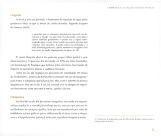 A REPRODUÇÃO DA IMAGEM: MODOS E TÉCNICAS


Litografia
     A técnica tem por princípio o fenômeno da repulsão da água pelas
gorduras e óleos de que as tintas são confeccionadas. Segundo Joaquim
da Fonseca (1999)

                     o desenho que se desejasse imprimir era marcado ou de-
                     calcado e fixado, na superfície lisa da pedra, com tinta e
                     outros materiais gordurosos. A pedra era, a seguir, enso-
                     pada de água, e esta ficava retida nas partes porosas não
                     cobertas pelo desenho. A pedra então era entintada, e a
                     tinta, também gordurosa, aderia somente na imagem e não
                     nas partes da pedra impregnadas de água. (p. 38)


     O nome litografia deriva das palavras gregas Lithos (pedra) e gra-
phein (escrever). O processo foi inventado em 1796 por Alois Senefelder,
um dramaturgo de Munique que tentava achar um meio mais barato de
imprimir os seus textos teatrais e partituras musicais.
     Antes do uso da litografia nos processos de reprodução em massa
do modernismo, as técnicas dominantes consistiam no uso de tipografia12
para textos, e xilogravura para ilustrações. Mas, com o advento da técnica
litográfica no final do século XVIII, foi possível criar os designs de impres-
sos diretamente sobre uma única matriz, a pedra calcária.


Fotogravura
     No final do século XIX já existiam fotografias, mas ainda era impossí-
vel sua ampliação e reprodução em larga escala, uma vez que para ser in-
serida dentro de uma peça gráfica, teria que ser reproduzida por mãos de
habilidosos artistas gráficos que se utilizavam de técnicas como a xilogra-
vura e a litografia como principal meio para reproduzir imagens e textos.
                                                                                  12_ Referente às impressões que se utilizavam de tipos móveis para a
                                                                                  composição da matriz.



                                                                                                                                                   47
 