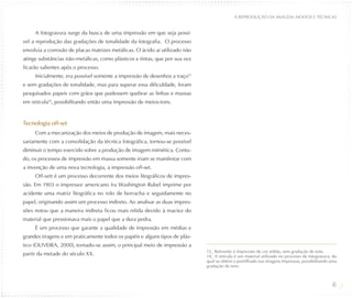 A REPRODUÇÃO DA IMAGEM: MODOS E TÉCNICAS


     A fotogravura surge da busca de uma impressão em que seja possí-
vel a reprodução das gradações de tonalidade da fotografia. O processo
envolvia a corrosão de placas matrizes metálicas. O ácido aí utilizado não
atinge substâncias não-metálicas, como plásticos e tintas, que por sua vez
ficarão salientes após o processo.
     Inicialmente, era possível somente a impressão de desenhos a traço13
e sem gradações de tonalidade, mas para superar essa dificuldade, foram
pesquisados papeis com grãos que pudessem quebrar as linhas e massas
em retícula14, possibilitando então uma impressão de meios-tons.


Tecnologia off-set
     Com a mecanização dos meios de produção de imagem, mais neces-
sariamente com a consolidação da técnica fotográfica, tornou-se possível
diminuir o tempo exercido sobre a produção de imagem mimética. Contu-
do, os processos de impressão em massa somente iriam se manifestar com
a invenção de uma nova tecnologia, a impressão off-set.
     Off-sett é um processo decorrente dos meios litográficos de impres-
são. Em 1903 o impressor americano Ira Washington Rubel imprime por
acidente uma matriz litográfica no rolo de borracha e seguidamente no
papel, originando assim um processo indireto. Ao analisar as duas impres-
sões notou que a maneira indireta ficou mais nítida devido à maciez do
material que pressionava mais o papel que a dura pedra.
     É um processo que garante a qualidade de impressão em médias e
grandes tiragens e em praticamente todos os papéis e alguns tipos de plás-
tico (OLIVEIRA, 2000), tornado-se assim, o principal meio de impressão a
                                                                             13_ Referente à impressão de cor sólida, sem gradação de tons.
partir da metade do século XX.                                               14_ A retícula é um material utilizado no processo de fotogravura, do
                                                                             qual se obtém o pontilhado nas imagens impressas, possibilitando uma
                                                                             gradação de tons.



                                                                                                                                               48
 