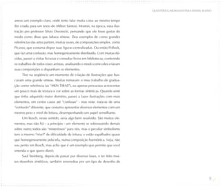 QUESTõES ELABORADAS PARA DANIEL BUENO


anexo um exemplo claro, onde tento falar muita coisa ao mesmo tempo
(foi criada para um texto do Milton Santos). Mostrei, na época, essa ilus-
tração pro professor Silvio Dworecki, pensando que ele fosse gostar do
modo como disse que faltava síntese. Deu exemplos de como grandes
referências das artes partem, muitas vezes, de composições simples, como
Picasso, que costuma dispor suas figuras centralizadas. Ou então Pollock,
que faz uma confusão, mas homogeneamente distribuída. Com muitas dú-
vidas, passei a visitar livrarias e consultar livros em bibliotecas, conferindo
os trabalhos de todos esses artistas, analisando o modo como eles criavam
suas composições e dispunham os elementos.
     Tive na seqüência um momento de criação de ilustrações que bus-
cavam uma grande síntese. Muitas tomavam o meu trabalho de gradua-
ção como referência (as “MEN TIRAS”), eu apenas procurava acrescentar
um pouco mais de textura e cor sobre as formas sintéticas. Quando senti
que tinha adquirido maior domínio, passei a fazer ilustrações com mais
elementos, em certos casos até “confusas” - mas note: trata-se de uma
“confusão” diferente, que costuma apresentar diversos elementos com um
mesmo peso e nível de leitura, desempenhando um papel semelhante.
     Um Bosch, nesse sentido, seria algo bem resolvido. São muitos ele-
mentos, mas não há – a princípio - um elemento se sobressaindo demais
sobre outro; todos são “misteriosos” para nós, mas o peculiar simbolismo
tem o mesmo “nível” de dificuldade de leitura; e estão espalhados quase
que homogeneamente pela tela, numa composição harmônica. (veja, não
sou perito em Bosch, mas acho que é um exemplo que permite que você
entenda o que quero dizer).
     Saul Steinberg, depois de passar por diversas fases, e ter feito mui-
tos desenhos sintéticos, também enveredou por um tipo de desenho de



                                                                                                                     51
 