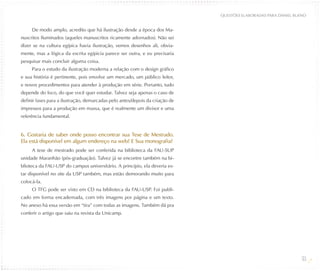 QUESTõES ELABORADAS PARA DANIEL BUENO


     De modo amplo, acredito que há ilustração desde a época dos Ma-
nuscritos Iluminados (aqueles manuscritos ricamente adornados). Não sei
dizer se na cultura egípica havia ilustração, vemos desenhos ali, obvia-
mente, mas a lógica da escrita egípicia parece ser outra, e eu precisaria
pesquisar mais concluir alguma coisa.
     Para o estudo da ilustração moderna a relação com o design gráfico
e sua história é pertinente, pois envolve um mercado, um público leitor,
e novos procedimentos para atender à produção em série. Portanto, tudo
depende do foco, do que você quer estudar. Talvez seja apenas o caso de
definir fases para a ilustração, demarcadas pelo antes/depois da criação de
impressos para a produção em massa, que é realmente um divisor e uma
referência fundamental.


6. Gostaria de saber onde posso encontrar sua Tese de Mestrado.
Ela está disponível em algum endereço na web? E Sua monografia?
     A tese de mestrado pode ser conferida na biblioteca da FAU-SUP
unidade Maranhão (pós-graduação). Talvez já se encontre também na bi-
blioteca da FAU-USP do campus universitário. A princípio, ela deveria es-
tar disponível no site da USP também, mas estão demorando muito para
colocá-la.
     O TFG pode ser visto em CD na biblioteca da FAU-USP. Foi publi-
cado em forma encadernada, com três imagens por página e um texto.
No anexo há essa versão em “tira” com todas as imagens. Também dá pra
conferir o artigo que saiu na revista da Unicamp.




                                                                                                                 53
 