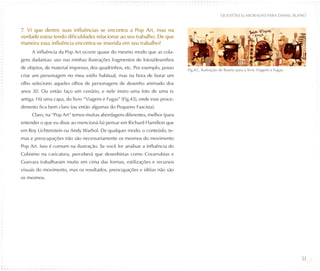 QUESTõES ELABORADAS PARA DANIEL BUENO


7. Vi que dentre suas influências se encontra a Pop Art, mas na
verdade estou tendo dificuldades relacionar ao seu trabalho. De que
maneira essa influência encontra-se inserida em seu trabalho?
     A influência da Pop Art ocorre quase do mesmo modo que as cola-
gens dadaístas: uso nas minhas ilustrações fragmentos de fotos/desenhos
de objetos, de material impresso, dos quadrinhos, etc. Por exemplo, posso    Fig.43_ Ilustração de Bueno para o livro Viagens e Fugas.
criar um personagem no meu estilo habitual, mas na hora de botar um
olho seleciono aqueles olhos de personagens de desenho animado dos
anos 30. Ou então faço um cenário, e nele insiro uma foto de uma tv
antiga. Há uma capa, do livro “Viagens e Fugas” (Fig.43), onde esse proce-
dimento fica bem claro (ou então algumas do Pequeno Fascista).
     Claro, na “Pop Art” temos muitas abordagens diferentes, melhor (para
entender o que eu disse ao mencioná-la) pensar em Richard Hamilton que
em Roy Lichtenstein ou Andy Warhol. De qualquer modo, o conteúdo, te-
mas e preocupações não são necessariamente os mesmos do movimento
Pop Art. Isso é comum na ilustração. Se você for analisar a influência do
Cubismo na caricatura, perceberá que desenhistas como Covarrubias e
Guevara trabalharam muito em cima das formas, estilizações e recursos
visuais do movimento, mas os resultados, preocupações e idéias não são
os mesmos.




                                                                                                                                         54
 
