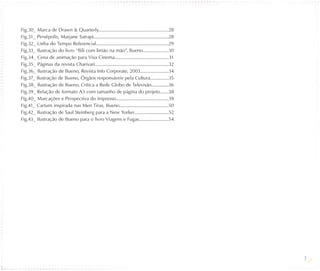 Fig.30_ Marca de Drawn & Quarterly.........................................................28
Fig.31_ Persépolis, Marjane Satrapi.............................................................28
Fig.32_ Linha do Tempo Referencial...........................................................29
Fig.33_ Ilustração do livro “Bili com limão na mão”, Bueno.....................30
Fig.34_ Cena de animação para Visa Cinema............................................31
Fig.35_ Páginas da revista Charivari............................................................32
Fig.36_ Ilustração de Bueno, Revista Info Corporate, 2003.......................34
Fig.37_ Ilustração de Bueno, Órgãos responsáveis pela Cultura...............35
Fig.38_ Ilustração de Bueno, Crítica a Rede Globo de Televisão..............36
Fig.39_ Relação de formato A3 com tamanho de página do projeto.......38
Fig.40_ Marcações e Perspectiva do impresso...........................................39
Fig.41_ Cartum inspirada nas Men Tiras, Bueno........................................50
Fig.42_ Ilustração de Saul Steinberg para a New Yorker............................52
Fig.43_ Ilustração de Bueno para o livro Viagens e Fugas........................54




                                                                                                     7
 
