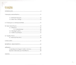 SUMÁ RIO
INTRODUÇÃO...............................................................................................9

I. Ilustração: contexto histórico........................................................................11

            1.1. Definindo Ilustração.................................................................12
            1.2. Sobre Arte e Design.................................................................13

II. A ilustração na contemporaneidade........................................................15

III. Sobre Daniel Bueno.................................................................................19
          3.1. Influências ...............................................................................21
                    3.1.1. Linha do tempo..........................................................28
          3.2. Abordagem gráfica..................................................................30
          3.3. Análise da produção...............................................................33

IV. Trabalho Prático.......................................................................................37
         4.1. Memorial Descritivo................................................................38

CONCLUSÃO................................................................................................41

REFERÊNCIA BIBLIOGRÁFICA....................................................................43

APÊNDICE.....................................................................................................45
      A reprodução da imagem: modos e técnicas...............................46
      Questões elaboradas para DanielBueno.......................................49

ANEXOS........................................................................................................55




                                                                                                                   8
 