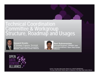Technical Coordination
Committee & Workgroup
Structure,
Structure Roadmap and Usages
   Howard G di
   H    d Grodin                              Ravi S
                                                   Subramaniam
   VP Strategic Programs, Terremark           Principal Engineer, CAP/EPI, Intel
   Technical Coordination Committee           Technical Advisor, Open Data Center
   Member, Open Data Center Alliance          Alliance




                                       © 2010 The Open Data Center Alliance ALL RIGHTS RESERVED
                                       The Open Data Center Alliance logo is a trademark of the Open Data Center Alliance
 