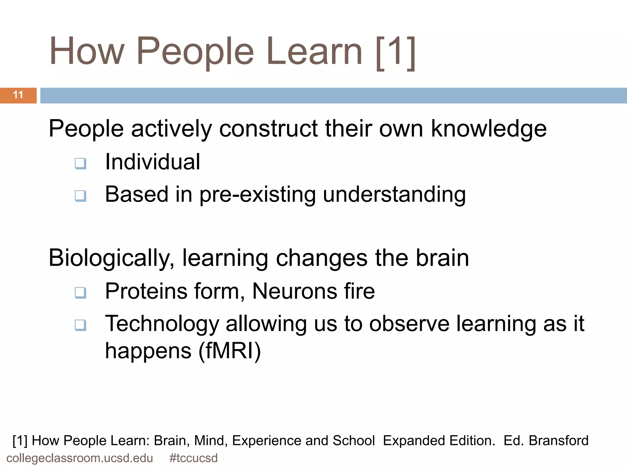 How People Learn [1]
 11


       People actively construct their own knowledge
               Individual
               Based in pre-existing understanding

       Biologically, learning changes the brain
               Proteins form, Neurons fire
               Technology allowing us to observe learning as it
                happens (fMRI)


 [1] How People Learn: Brain, Mind, Experience and School Expanded Edition. Ed. Bransford
collegeclassroom.ucsd.edu   #tccucsd
 
