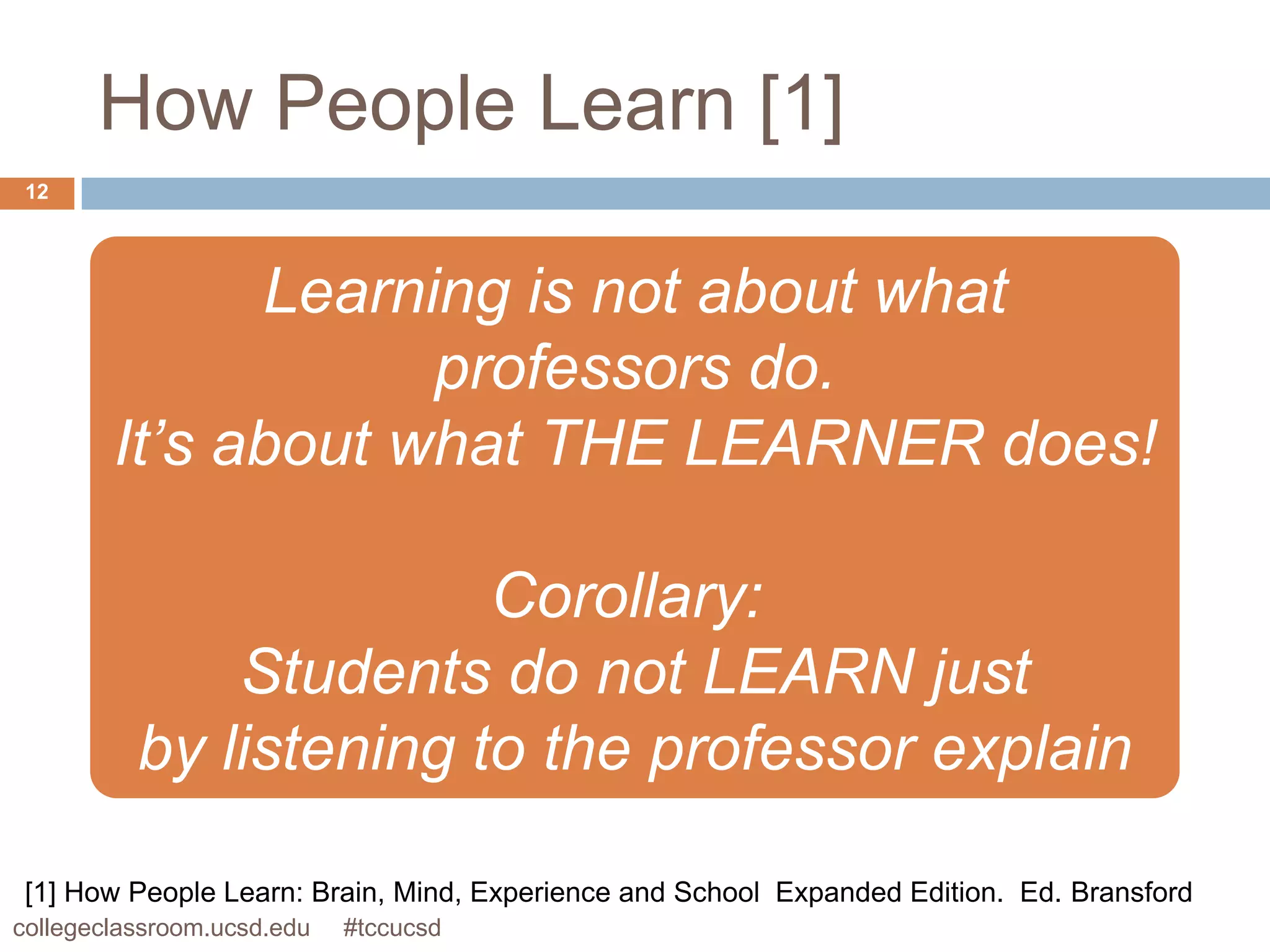 How People Learn [1]
 12




              Learning is not about what
                    professors do.
        It’s about what THE LEARNER does!

                        Corollary:
              Students do not LEARN just
          by listening to the professor explain

 [1] How People Learn: Brain, Mind, Experience and School Expanded Edition. Ed. Bransford
collegeclassroom.ucsd.edu   #tccucsd
 
