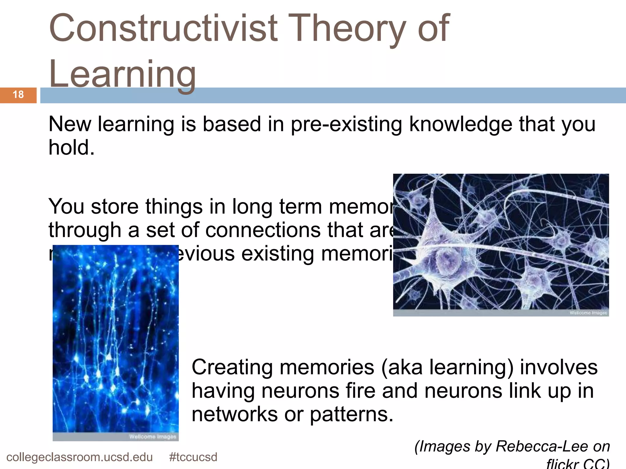 Constructivist Theory of
 18
       Learning
       New learning is based in pre-existing knowledge that you
       hold.

       You store things in long term memory
       through a set of connections that are
       made with previous existing memories.




                               Creating memories (aka learning) involves
                               having neurons fire and neurons link up in
                               networks or patterns.
                                                     (Images by Rebecca-Lee on
collegeclassroom.ucsd.edu   #tccucsd
 