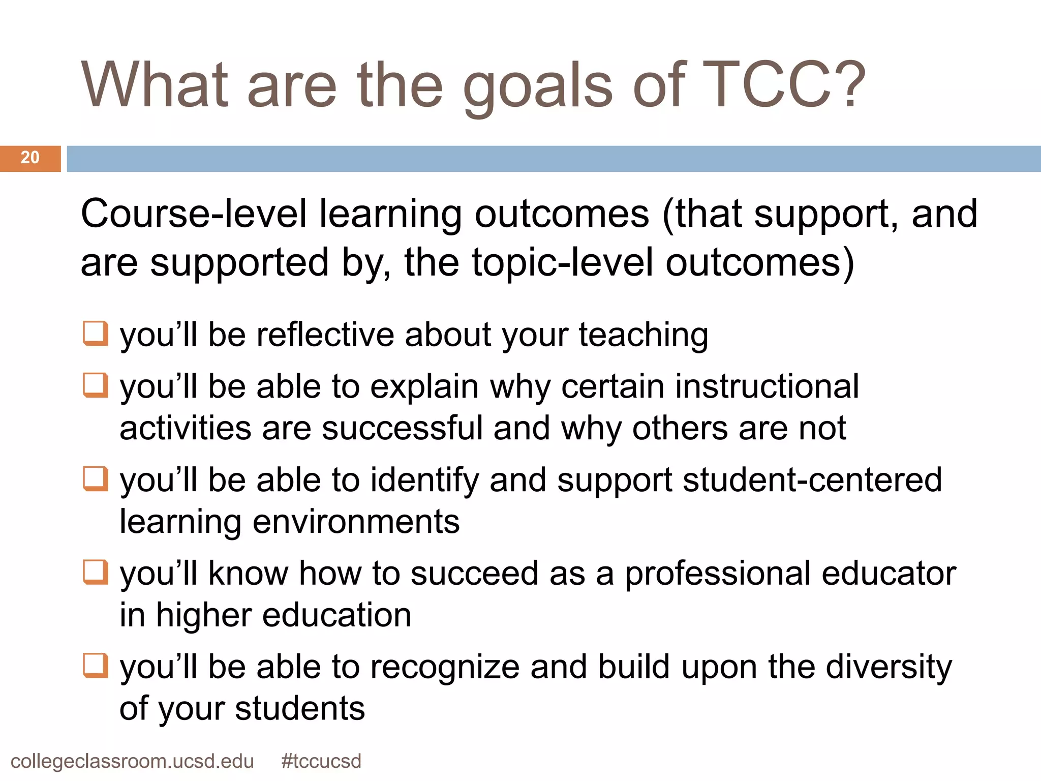 What are the goals of TCC?
 20


       Course-level learning outcomes (that support, and
       are supported by, the topic-level outcomes)
        you’ll be reflective about your teaching
        you’ll be able to explain why certain instructional
         activities are successful and why others are not
        you’ll be able to identify and support student-centered
         learning environments
        you’ll know how to succeed as a professional educator
         in higher education
        you’ll be able to recognize and build upon the diversity
         of your students
collegeclassroom.ucsd.edu   #tccucsd
 