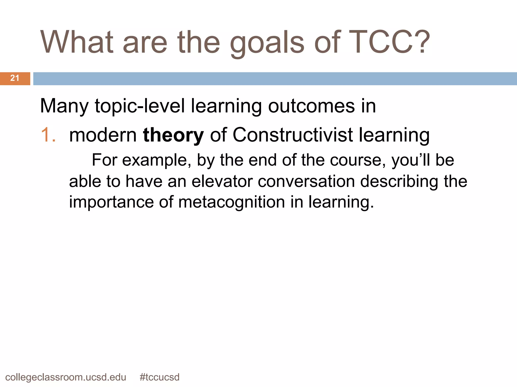 What are the goals of TCC?
 21


       Many topic-level learning outcomes in
       1. modern theory of Constructivist learning
                For example, by the end of the course, you’ll be
             able to have an elevator conversation describing the
             importance of metacognition in learning.




collegeclassroom.ucsd.edu   #tccucsd
 