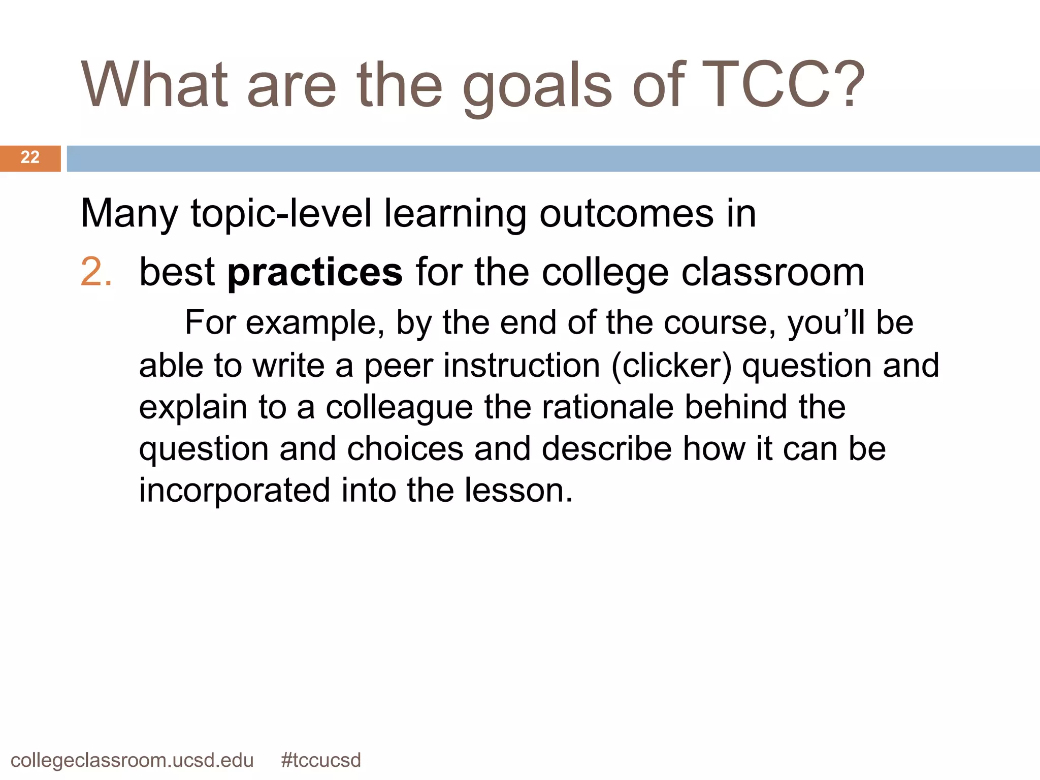 What are the goals of TCC?
 22


       Many topic-level learning outcomes in
       2. best practices for the college classroom
                For example, by the end of the course, you’ll be
             able to write a peer instruction (clicker) question and
             explain to a colleague the rationale behind the
             question and choices and describe how it can be
             incorporated into the lesson.




collegeclassroom.ucsd.edu   #tccucsd
 