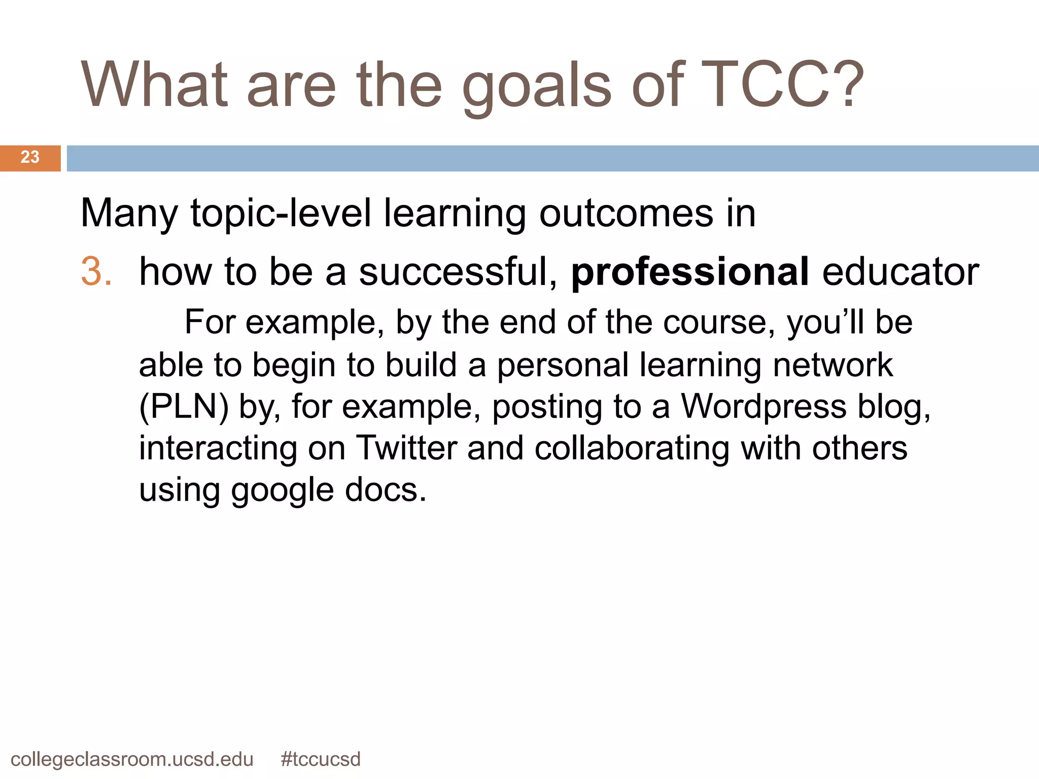 What are the goals of TCC?
 23


       Many topic-level learning outcomes in
       3. how to be a successful, professional educator
                For example, by the end of the course, you’ll be
             able to begin to build a personal learning network
             (PLN) by, for example, posting to a Wordpress blog,
             interacting on Twitter and collaborating with others
             using google docs.




collegeclassroom.ucsd.edu   #tccucsd
 
