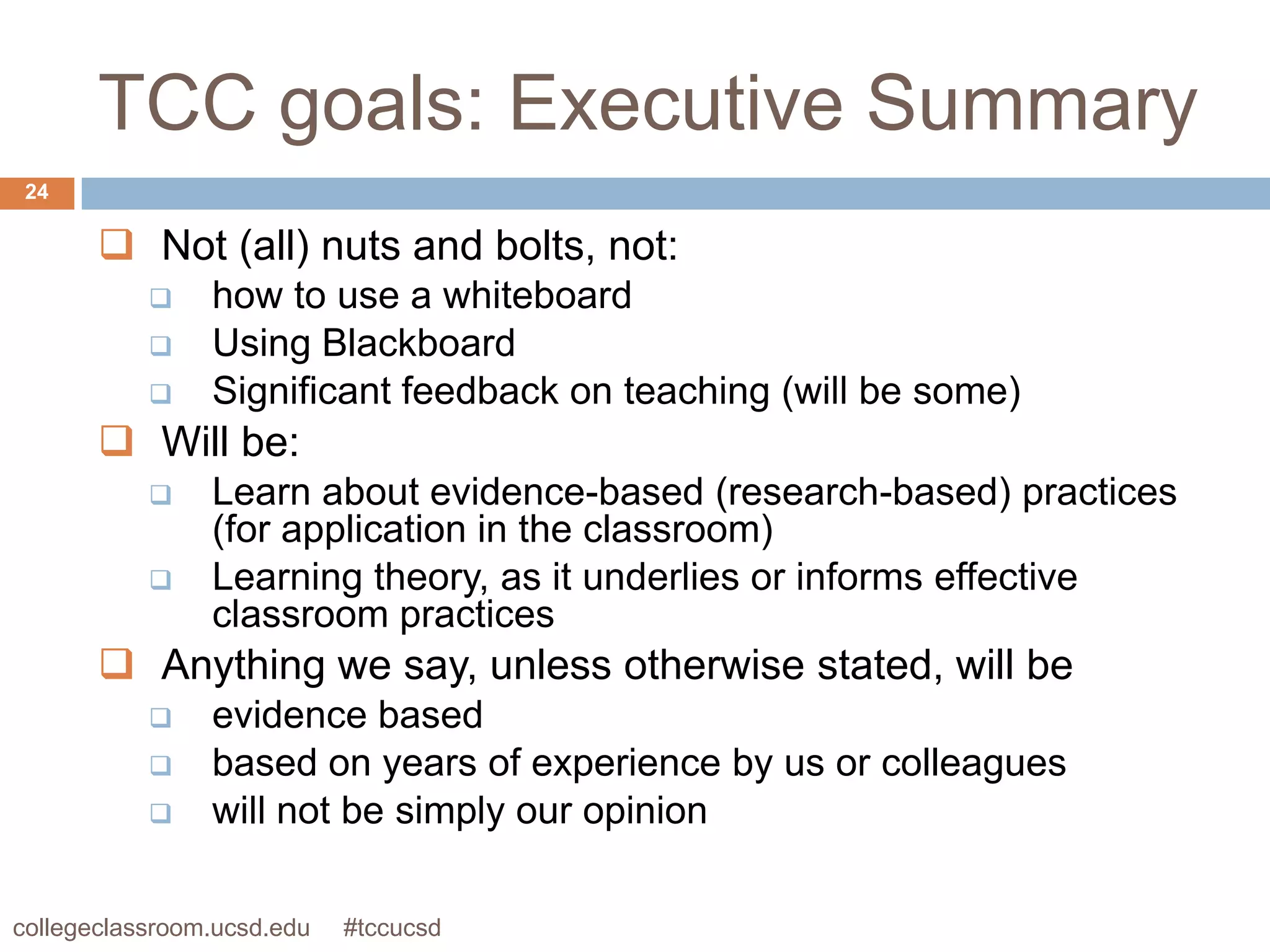 TCC goals: Executive Summary
 24

        Not (all) nuts and bolts, not:
               how to use a whiteboard
               Using Blackboard
               Significant feedback on teaching (will be some)
        Will be:
               Learn about evidence-based (research-based) practices
                (for application in the classroom)
               Learning theory, as it underlies or informs effective
                classroom practices
        Anything we say, unless otherwise stated, will be
               evidence based
               based on years of experience by us or colleagues
               will not be simply our opinion

collegeclassroom.ucsd.edu   #tccucsd
 