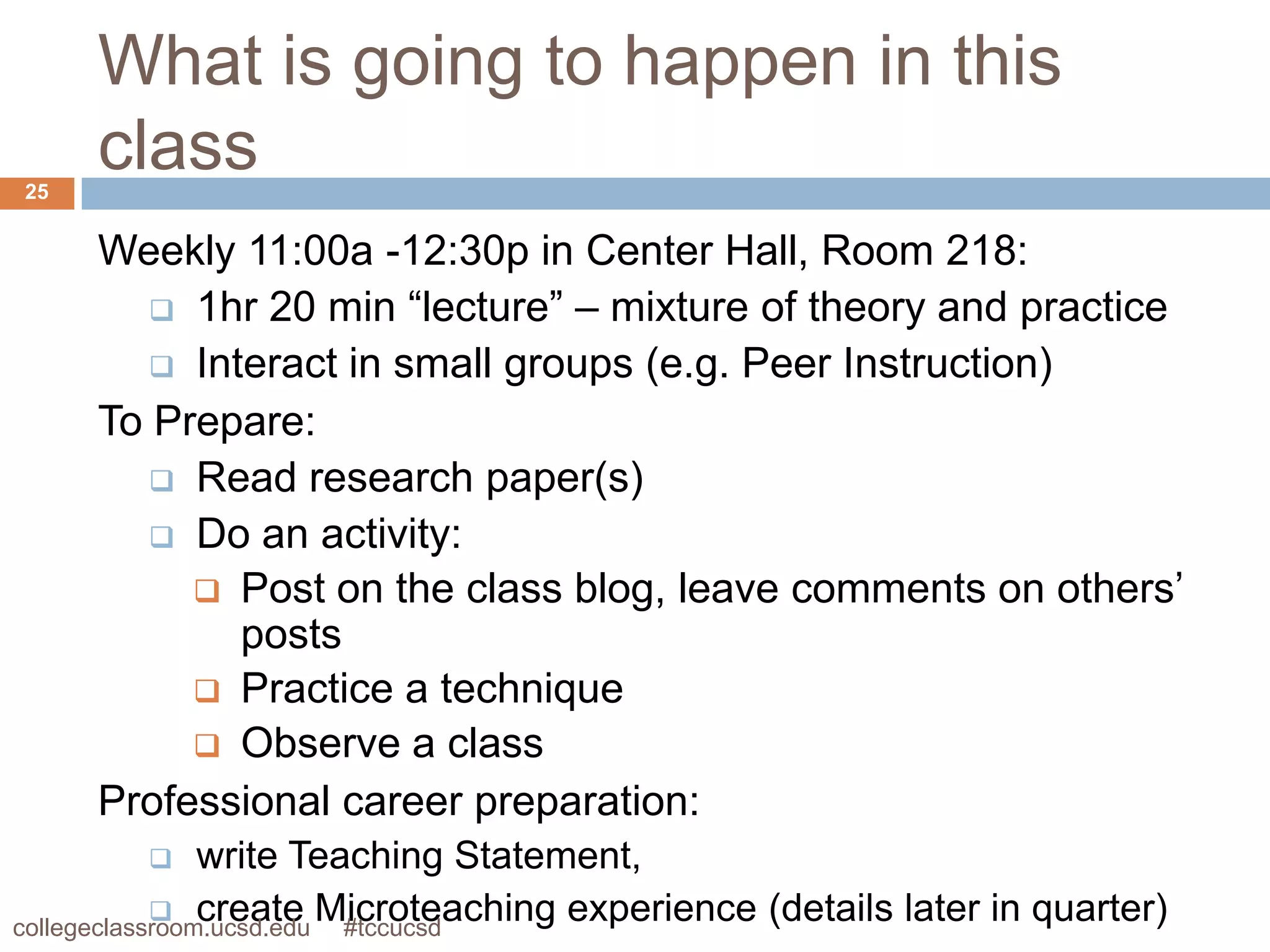 What is going to happen in this
25
     class
     Weekly 11:00a -12:30p in Center Hall, Room 218:
         1hr 20 min “lecture” – mixture of theory and practice
         Interact in small groups (e.g. Peer Instruction)
     To Prepare:
         Read research paper(s)
         Do an activity:
           Post on the class blog, leave comments on others’
             posts
           Practice a technique
           Observe a class
     Professional career preparation:
               write Teaching Statement,
             create Microteaching experience (details later in quarter)
collegeclassroom.ucsd.edu #tccucsd
 