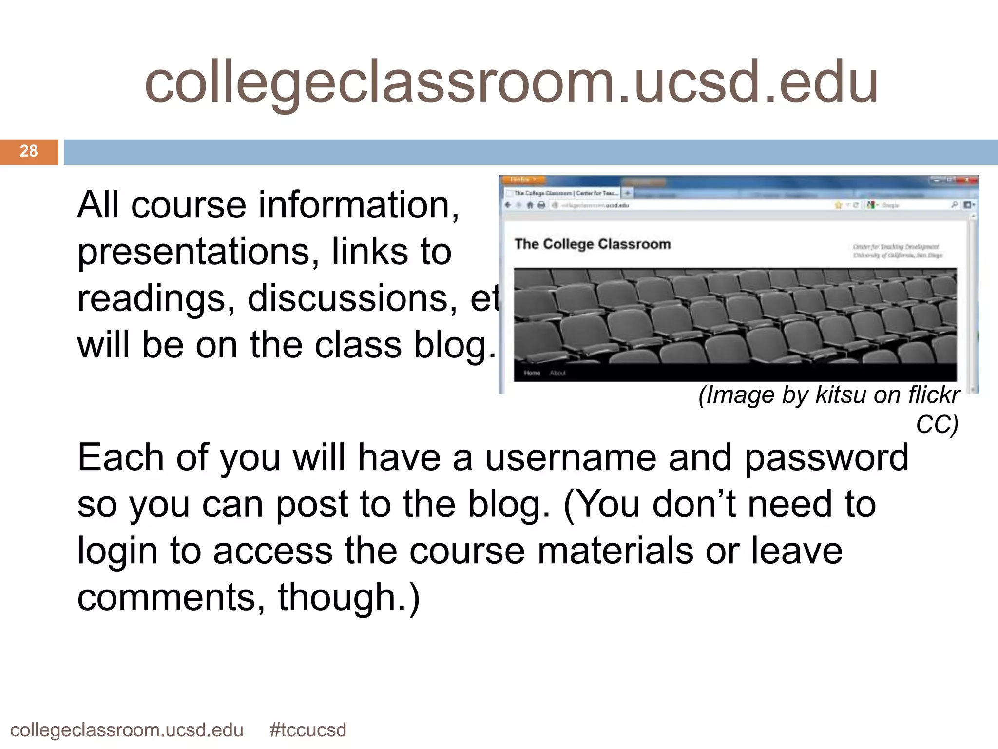 collegeclassroom.ucsd.edu
 28


       All course information,
       presentations, links to
       readings, discussions, etc
       will be on the class blog.
                                         (Image by kitsu on flickr
                                                             CC)
       Each of you will have a username and password
       so you can post to the blog. (You don’t need to
       login to access the course materials or leave
       comments, though.)


collegeclassroom.ucsd.edu   #tccucsd
 