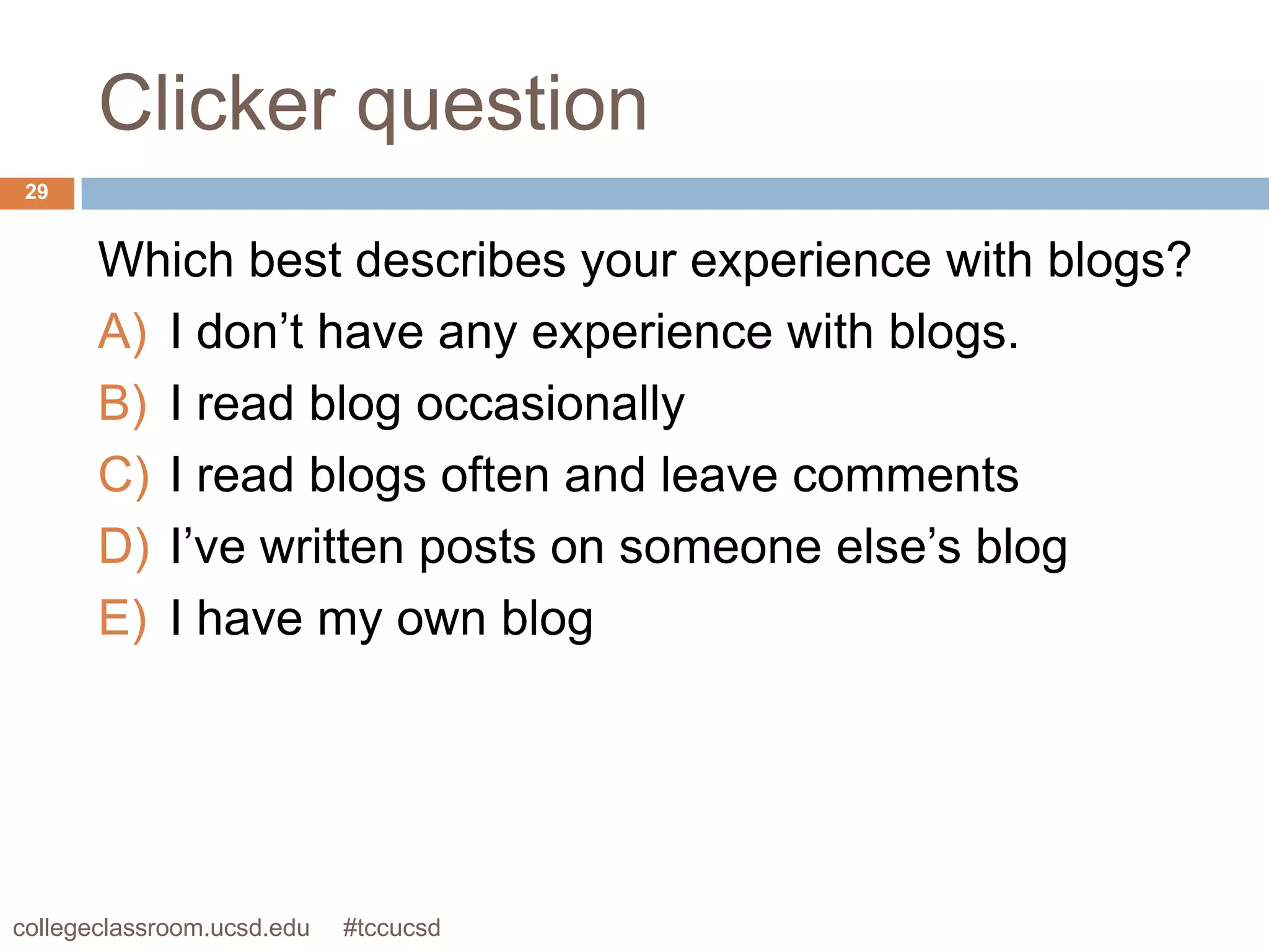 Clicker question
 29


       Which best describes your experience with blogs?
       A) I don’t have any experience with blogs.
       B) I read blog occasionally
       C) I read blogs often and leave comments
       D) I’ve written posts on someone else’s blog
       E) I have my own blog




collegeclassroom.ucsd.edu   #tccucsd
 