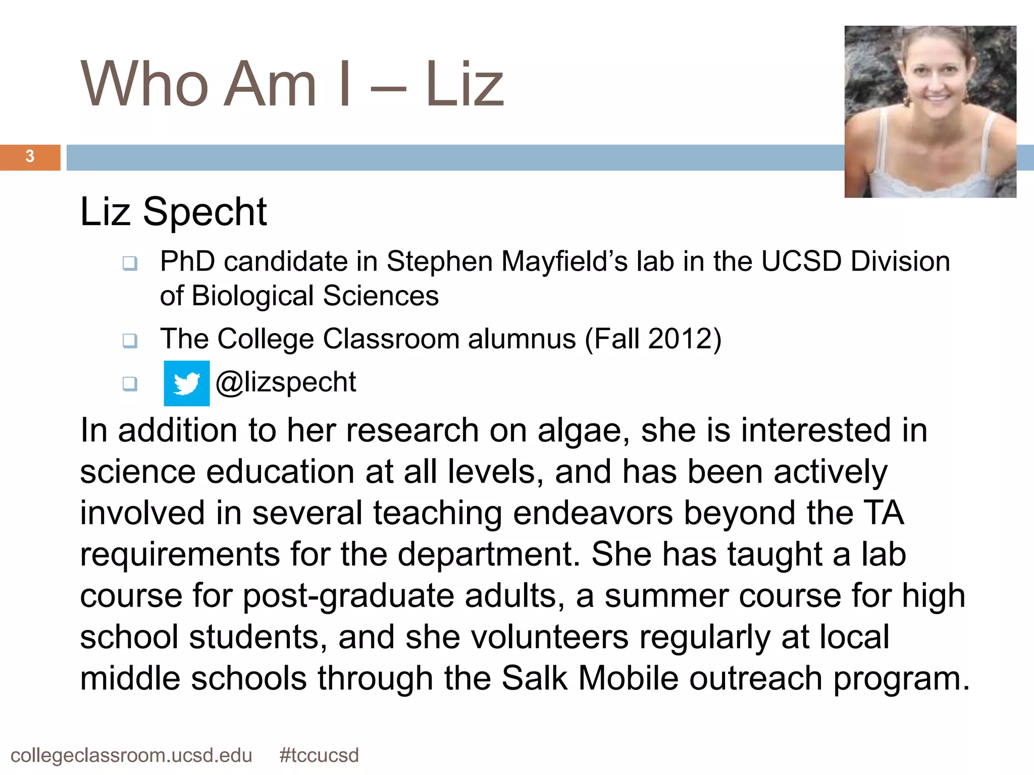 Who Am I – Liz
 3


       Liz Specht
              PhD candidate in Stephen Mayfield’s lab in the UCSD Division
               of Biological Sciences
              The College Classroom alumnus (Fall 2012)
                   @lizspecht
       In addition to her research on algae, she is interested in
       science education at all levels, and has been actively
       involved in several teaching endeavors beyond the TA
       requirements for the department. She has taught a lab
       course for post-graduate adults, a summer course for high
       school students, and she volunteers regularly at local
       middle schools through the Salk Mobile outreach program.

collegeclassroom.ucsd.edu   #tccucsd
 