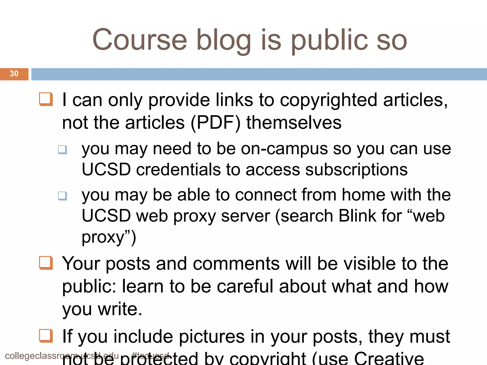 Course blog is public so
 30


        I can only provide links to copyrighted articles,
         not the articles (PDF) themselves
               you may need to be on-campus so you can use
                UCSD credentials to access subscriptions
               you may be able to connect from home with the
                UCSD web proxy server (search Blink for “web
                proxy”)
        Your posts and comments will be visible to the
         public: learn to be careful about what and how
         you write.
        If you include pictures in your posts, they must
collegeclassroom.ucsd.edu   #tccucsd
 