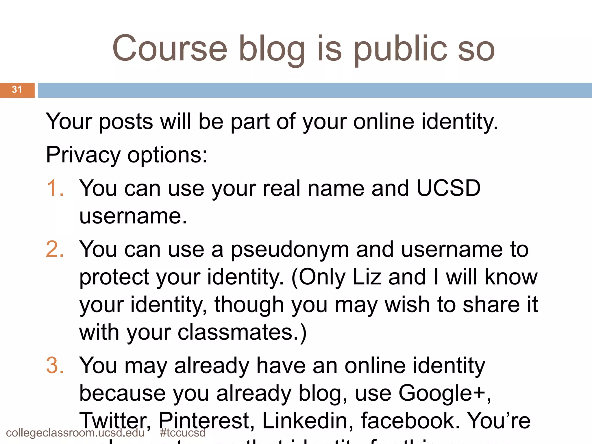 Course blog is public so
31


        Your posts will be part of your online identity.
        Privacy options:
        1. You can use your real name and UCSD
              username.
        2. You can use a pseudonym and username to
              protect your identity. (Only Liz and I will know
              your identity, though you may wish to share it
              with your classmates.)
        3. You may already have an online identity
              because you already blog, use Google+,
              Twitter, Pinterest, Linkedin, facebook. You’re
collegeclassroom.ucsd.edu #tccucsd
 